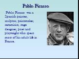 Pablo Picasso. Pablo Picasso was a Spanish painter, sculptor, printmaker, ceramicist, stage designer, poet and playwright who spent most of his adult life in France.