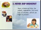 2. Never skip breakfast. Have a balanced diet. Eat salads, vegetables, fruit and lots of chicken, which are high in protein.