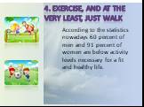 4. Exercise, and at the very least, just walk. According to the statistics nowadays 60 percent of men and 91 percent of women are below activity levels necessary for a fit and healthy life.