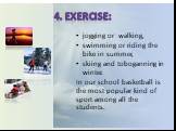 4. Exercise: jogging or walking, swimming or riding the bike in summer, skiing and toboganning in winter. In our school basketball is the most popular kind of sport among all the students.