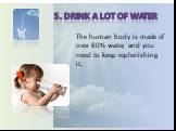 5. Drink a lot of water. The human body is made of over 80% water, and you need to keep replenishing it.