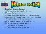 Complete the sentences: 1.The name of our country is……… 2.Russia lies in ………. 3.Russia stretches across …… times zones. 4.Most part of Russia has ………………climate with cold winters and hot summers. 5.The coldest place in the world is…… 6.The symbols of Russia are…….. 7. The capital of Russia is…….. 8. 