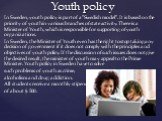 In Sweden, youth policy is part of a "Swedish model". It is based on the priority of youth in various branches of state activity. There is a Minister of Youth, which is responsible for supporting of youth organizations. In Sweden, the Minister of Youth even has the right to stop taking any