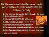 Put the sentences into the correct order and read how to make a LANTERN for Halloween party. 1. You can see the candle light through the eyes, nose and mouth. 2. Cut out the eyes, nose and mouth. 3. Take a large pumpkin. 4.Put the candle inside the lantern. 5.Take out what is inside with a knife and