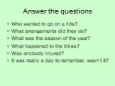 Answer the questions. Who wanted to go on a ride? What arrangements did they do? What was the season of the year? What happened to the bikes? Was anybody injured? It was really a day to remember, wasn’t it?