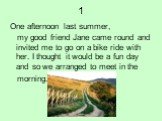 1. One afternoon last summer, my good friend Jane came round and invited me to go on a bike ride with her. I thought it would be a fun day and so we arranged to meet in the morning.