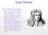 Isaac Newton. Isaac Newton one of the greatest men in the history of science was born in a little village in the middle of the 17th century. He studded math at Cambridge University. Newton's contribution to physics astronomy and math is so great that, he may be considered the founder of the mordent 