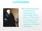 Lord Rutherford. Lord Rutherford the great pioneer of nuclear physics received the Nobel Prize in 1908 for his investigations into decay of elements chemistry of radiated substances.