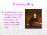 Humphry Davy. Humphry Davy is one of the greatest English chemists. One of his inventions is the miners safety lamp, known as the Davy Lamp.