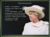 Government. Australia is a constitutional monarchy with a federal division of powers. It uses a parliamentary system of government with Queen Elizabeth II at its apex as the Queen of Australia, a role that is distinct from her position as monarch of the other Commonwealth realms.