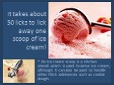 It takes about 50 licks to lick away one scoop of ice cream! * An ice cream scoop is a kitchen utensil which is used to serve ice cream, although it can also be used to handle other thick substances such as cookie dough.
