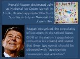 Ronald Reagan designated July as National Ice Cream Month in 1984. He also appointed the third Sunday in July as National Ice Cream Day. Reagan recognized the popularity of ice cream in the United States (90% of the nation’s population consumes ice cream) and stated that these two events should be o