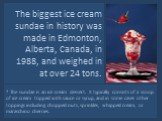 The biggest ice cream sundae in history was made in Edmonton, Alberta, Canada, in 1988, and weighed in at over 24 tons. * The sundae is an ice cream dessert. It typically consists of a scoop of ice cream topped with sauce or syrup, and in some cases other toppings including chopped nuts, sprinkles, 