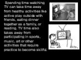 Spending time watching TV can take time away from healthy activities like active play outside with friends, eating dinner together as a family, or reading. TV time also takes away from participating in sports, music, art or other activities that require practice to become skillful.