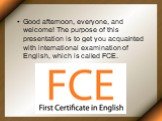Good afternoon, everyone, and welcome! The purpose of this presentation is to get you acquainted with international examination of English, which is called FCE.