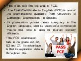 First of all, let’s find out what is FCE. The First Certificate in English (FCE) is one of the examinations available from University of Cambridge Examinations in England. Its possession proves one's adequacy in the English language, and its successful completion means that one is able to interact s