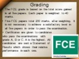 Grading. The FCE grade is based on the total score gained in all five papers. Each paper is weighted to 40 marks. Five FCE papers total 200 marks, after weighting. It is not necessary to achieve a satisfactory level in all five papers in order to pass the examination. Certificates are given to candi