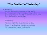 “The Beatles” – “Yesterday”. Yesterday, All my troubles seemed so far away, Now it looks as though they’re here to stay, Oh,I believe in yesterday. Suddenly, I’m not half the man I used to be, There ‘s a shadow hanging over me, Oh, yesterday came suddenly.