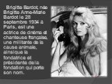 Brigitte Bardot, née Brigitte Anne-Marie Bardot le 28 septembre 1934 à Paris, est une actrice de cinéma et chanteuse française, une militante de la cause animale, ainsique la fondatrice et présidente de la fondation qui porte son nom.