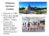 Ontario Science Centre. Opened in 1969 Since then hosted more than 49 million visitors Centre for innovative thinking and public dialogue about science, technology and society