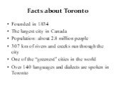 Facts about Toronto. Founded in 1834 The largest city in Canada Population: about 2.8 million people 307 km of rivers and creeks run through the city One of the “greenest” cities in the world Over 140 languages and dialects are spoken in Toronto