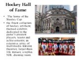 Hockey Hall of Fame. The home of the Stanley Cup the finest collection of hockey artifacts; themed exhibits dedicated to the game’s greatest players, teams and achievements; an extensive array of multimedia stations; theatres; larger-than-life statues; a replica NHL dressing room
