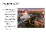Niagara Falls. You can get on a one-day bus tour from Toronto to Niagara Falls that is only 130 km southwest of Toronto