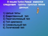 В языке Turbo Pascal имеются следующие группы простых типов данных: 1) Целые типы 2) Вещественный тип 3) Перечисляемый тип 4) Тип-диапазон 5) Символьный тип 6) Логический тип