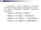 Соотношения между единицами пропускной способности канала передачи информации такие же, как между единицами измерения количества информации: 1 байт/с = 23 бит/с = 8 бит/с; 1 Кбит/с = 210 бит/с = 1024 бит/с; 1 Мбит/с = 210 Кбит/с = 1024 Кбит/с; 1 Гбит/с = 210 Мбит/с = 1024 Мбит/с.
