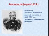 Военная реформа 1874 г. Милютин Дмитрий Алексеевич военный министр в 1861-1881 гг., руководил проведением реформы