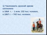 1) Численность русской армии составляла в 1864 г. - 1 млн. 132 тыс. человек, в 1867 г. – 742 тыс. человек.