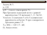 Задача № 3. n=120 а).S – «число очков кратно 3» При бросании игральной кости с равной вероятностью 1/6 выпадают 1, 2, 3,4,5,6. Успехов 2 (значения 3 и 6). Следовательно вероятность события Х при однократном бросании равна 1/3. Т.е. Е(S) = 120∙1/3 = 40. б). Аналогично.