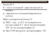 Задача № 3. S – число попаданий серии выстрелов по мишени. р – вероятность попадания (вероятность успеха) Найти дисперсию величины S. а). D(X) = npq. р=0,3, тогда вероятность неудачи равна 0,7. число выстрелов равно 100. Тогда дисперсия равна 21. в). При 2500 выстрелах дисперсия равна 525.