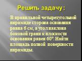 Решить задачу : В правильной четырехугольной пирамиде сторона основания равна 6 см, а угол наклона боковой грани к плоскости основания равен 60°. Найти площадь полной поверхности пирамиды.