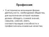 Профессия: 1) исторически возникшая форма деятельности, необходимая обществу, для выполнения которой человек должен обладать суммой знаний, навыков, умений, иметь соответствующие способности и профессионально-важные качества;