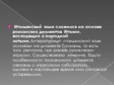 Итальянский язык сложился на основе романских диалектов Италии, восходящих к народной латыни.Литературный итальянский язык основан на диалекте Тосканы, то есть того региона, где ранее проживали этруски. Существовало мнение, будто особенности тосканского диалекта связаны с этрусским субстратом, однак