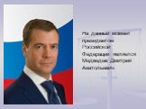 На данный момент президентом Российской Федерации является Медведев Дмитрий Анатольевич.