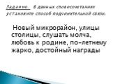 Новый микрорайон, улицы столицы, слушать молча, любовь к родине, по-летнему жарко, достойный награды. Задание. В данных словосочетаниях установите способ подчинительной связи.