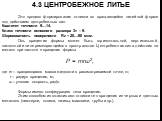 Это процесс формирования отливки во вращающейся литейной форме под действием центробежных сил. Квалитет точности 9…14. Класс точности основного размера 3т – 9. Шероховатость поверхности Rz = 20…80 мкм. Ось вращения формы может быть горизонтальной, вертикальной, наклонной или перемещающейся в простра