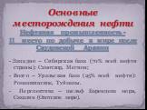 - Западно – Сибирская база (70% всей нефти страны): Самотлор, Мегион; - Волго – Уральская база (25% всей нефти): Ромашкинское, Туймазы. - Перспектива – шельф Баренцева моря, Сахалин (Охотское море). Основные месторождения нефти Нефтяная промышленность - II место по добыче в мире после Саудовской Ара