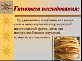 Гипотеза исследования: Предположим, что блины считаются самым популярным блюдом русской национальной кухни, тогда это недорогое блюдо и научиться готовить его несложно.