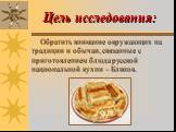 Цель исследования: Обратить внимание окружающих на традиции и обычаи, связанные с приготовлением блюда русской национальной кухни – Блинов.