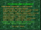 Химическая коррозия. Химическая коррозия- это вид коррозии, обусловленный непосредственным взаимодействием металла или сплава с сухими газами, жидкостями, не являющимися электролитами, твёрдыми веществами. Суть её заключена в окислении металла в процессе непосредственного химического взаимодействия 