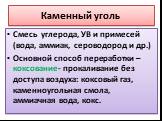 Каменный уголь. Смесь углерода, УВ и примесей (вода, аммиак, сероводород и др.) Основной способ переработки – коксование- прокаливание без доступа воздуха: коксовый газ, каменноугольная смола, аммиачная вода, кокс.