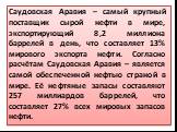 Саудовская Аравия – самый крупный поставщик сырой нефти в мире, экспортирующий 8,2 миллиона баррелей в день, что составляет 13% мирового экспорта нефти. Согласно расчётам Саудовская Аравия – является самой обеспеченной нефтью страной в мире. Её нефтяные запасы составляют 257 миллиардов баррелей, что