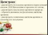 Цели урока: - рассмотреть положение кремния в периодической системе Д.И.Менделеева и строении его атома; - рассмотреть нахождение кремния в природе; - обратить внимание на физические свойства кремния; - рассмотреть химические свойства кремния и способы его получения.