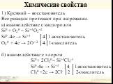 Химические свойства. 1) Кремний – восстановитель Все реакции протекают при нагревании. а) взаимодействие с кислородом Si0 + O20 = Si+4O2–2 Si0 -4e → Si+4 │4│1-восстановитель O20 + 4e → 2O –2 │4│1-окислитель б) взаимодействие с хлором Si0 + 2Cl20 = Si+4Cl4-1 Si0 -4e → Si+4 │4 │1-восстановитель Cl20 +