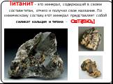 Титанит - это минерал, содержащий в своем составе титан, отчего и получил свое название. По химическому составу этот минерал представляет собой силикат кальция и титана - CaTi[SiO4]