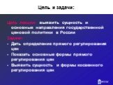 Цель и задачи: Цель лекции: выявить сущность и основные направления государственной ценовой политики в России Задачи: Дать определение прямого регулирования цен Показать основные формы прямого регулирования цен Выявить сущность и формы косвенного регулирования цен