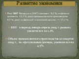 Рост ВВП Беларуси в 2007 г. составил 8,2 %, инфляция составила 12,1 %, рост промышленного производства 8,5 %, рост инвестиций в основной капитал — 15,1 %. ВВП в период январь-апрель 2009 г. реально увеличился на 1,2%. Объем промышленного производства за 1квартал 2009 г., по официальным данным, умень